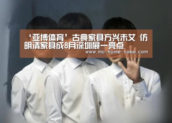 ‘亚博体育’古典家具方兴未艾 仿明清家具成8月深圳展一亮点(图1) 亚博官方网站